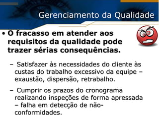Gerenciamento da Qualidade

• O fracasso em atender aos
  requisitos da qualidade pode
  trazer sérias consequências.
 – Satisfazer às necessidades do cliente às
  custas do trabalho excessivo da equipe –
  exaustão, dispersão, retrabalho.
 – Cumprir os prazos do cronograma
  realizando inspeções de forma apressada
  – falha em detecção de não-
  conformidades.
 