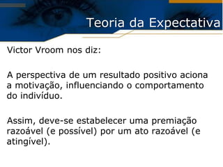 Teoria da Expectativa

Victor Vroom nos diz:

A perspectiva de um resultado positivo aciona
a motivação, influenciando o comportamento
do indivíduo.

Assim, deve-se estabelecer uma premiação
razoável (e possível) por um ato razoável (e
atingível).
 