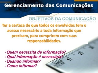Gerenciamento das Comunicações



Ter a certeza de que todos os envolvidos tem o
   acesso necessário a toda informação que
      precisam, para cumprirem com suas
               responsabilidades.

 •Quem necessita de informação?
 •Qual informação é necessária?
 •Quando informar?
 •Como informar?
 
