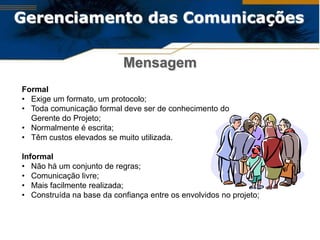 Gerenciamento das Comunicações

                           Mensagem
Formal
• Exige um formato, um protocolo;
• Toda comunicação formal deve ser de conhecimento do
  Gerente do Projeto;
• Normalmente é escrita;
• Têm custos elevados se muito utilizada.

Informal
• Não há um conjunto de regras;
• Comunicação livre;
• Mais facilmente realizada;
• Construída na base da confiança entre os envolvidos no projeto;
 