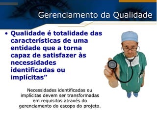 Gerenciamento da Qualidade

• Qualidade é totalidade das
  características de uma
  entidade que a torna
  capaz de satisfazer às
  necessidades
  identificadas ou
  implícitas”

       Necessidades identificadas ou
     implícitas devem ser transformadas
           em requisitos através do
    gerenciamento do escopo do projeto.
 