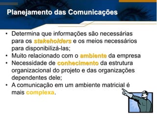 Planejamento das Comunicações


• Determina que informações são necessárias
  para os stakeholders e os meios necessários
  para disponibilizá-las;
• Muito relacionado com o ambiente da empresa
• Necessidade de conhecimento da estrutura
  organizacional do projeto e das organizações
  dependentes dele;
• A comunicação em um ambiente matricial é
  mais complexa.
 