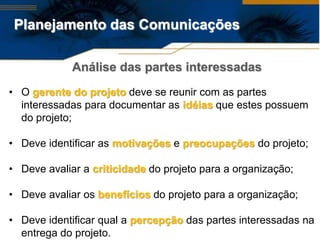 Planejamento das Comunicações

             Análise das partes interessadas
• O gerente do projeto deve se reunir com as partes
  interessadas para documentar as idéias que estes possuem
  do projeto;

• Deve identificar as motivações e preocupações do projeto;

• Deve avaliar a criticidade do projeto para a organização;

• Deve avaliar os benefícios do projeto para a organização;

• Deve identificar qual a percepção das partes interessadas na
  entrega do projeto.
 