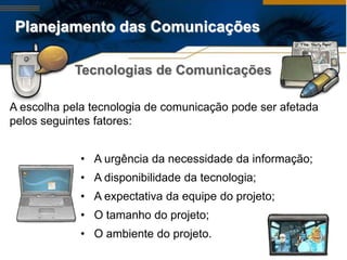 Planejamento das Comunicações

            Tecnologias de Comunicações

A escolha pela tecnologia de comunicação pode ser afetada
pelos seguintes fatores:


             • A urgência da necessidade da informação;
             • A disponibilidade da tecnologia;
             • A expectativa da equipe do projeto;
             • O tamanho do projeto;
             • O ambiente do projeto.
 