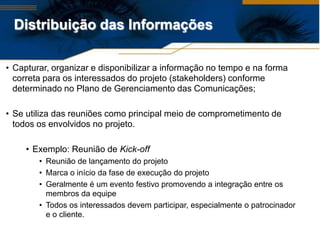 Distribuição das Informações

• Capturar, organizar e disponibilizar a informação no tempo e na forma
  correta para os interessados do projeto (stakeholders) conforme
  determinado no Plano de Gerenciamento das Comunicações;

• Se utiliza das reuniões como principal meio de comprometimento de
  todos os envolvidos no projeto.

     • Exemplo: Reunião de Kick-off
        • Reunião de lançamento do projeto
        • Marca o início da fase de execução do projeto
        • Geralmente é um evento festivo promovendo a integração entre os
          membros da equipe
        • Todos os interessados devem participar, especialmente o patrocinador
          e o cliente.
 