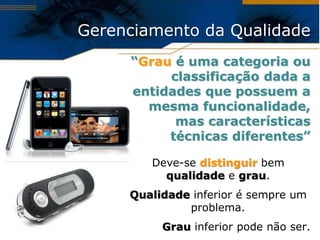Gerenciamento da Qualidade
     “Grau é uma categoria ou
          classificação dada a
     entidades que possuem a
       mesma funcionalidade,
           mas características
          técnicas diferentes”

        Deve-se distinguir bem
          qualidade e grau.
     Qualidade inferior é sempre um
              problema.
          Grau inferior pode não ser.
 