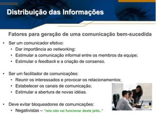 Distribuição das Informações


   Fatores para geração de uma comunicação bem-sucedida
• Ser um comunicador efetivo:
   • Dar importância ao networking;
   • Estimular a comunicação informal entre os membros da equipe;
   • Estimular o feedback e a criação de consenso.

• Ser um facilitador de comunicações:
   • Reunir os interessados e provocar os relacionamentos;
   • Estabelecer os canais de comunicação;
   • Estimular a abertura de novas idéias.

• Deve evitar bloqueadores de comunicações:
   • Negativistas – “isto não vai funcionar deste jeito..”
 