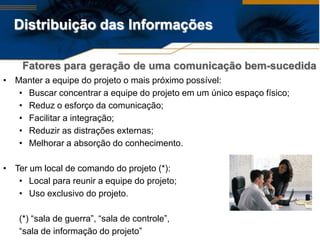 Distribuição das Informações

    Fatores para geração de uma comunicação bem-sucedida
• Manter a equipe do projeto o mais próximo possível:
   • Buscar concentrar a equipe do projeto em um único espaço físico;
   • Reduz o esforço da comunicação;
   • Facilitar a integração;
   • Reduzir as distrações externas;
   • Melhorar a absorção do conhecimento.

• Ter um local de comando do projeto (*):
   • Local para reunir a equipe do projeto;
   • Uso exclusivo do projeto.

   (*) “sala de guerra”, “sala de controle”,
   “sala de informação do projeto”
 