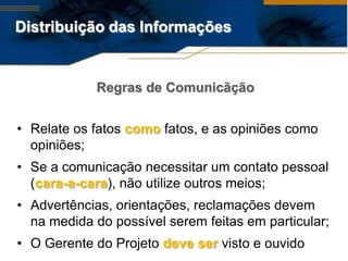 Distribuição das Informações


            Regras de Comunicãção


• Relate os fatos como fatos, e as opiniões como
  opiniões;
• Se a comunicação necessitar um contato pessoal
  (cara-a-cara), não utilize outros meios;
• Advertências, orientações, reclamações devem
  na medida do possível serem feitas em particular;
• O Gerente do Projeto deve ser visto e ouvido
 