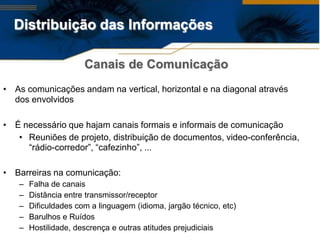 Distribuição das Informações

                      Canais de Comunicação
• As comunicações andam na vertical, horizontal e na diagonal através
  dos envolvidos

• É necessário que hajam canais formais e informais de comunicação
   • Reuniões de projeto, distribuição de documentos, video-conferência,
     “rádio-corredor”, “cafezinho”, ...

• Barreiras na comunicação:
   –   Falha de canais
   –   Distância entre transmissor/receptor
   –   Dificuldades com a linguagem (idioma, jargão técnico, etc)
   –   Barulhos e Ruídos
   –   Hostilidade, descrença e outras atitudes prejudiciais
 