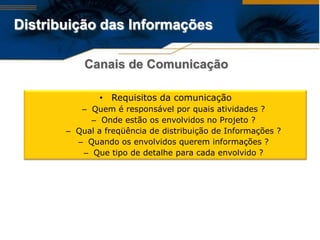 Distribuição das Informações

           Canais de Comunicação

               • Requisitos da comunicação
          – Quem é responsável por quais atividades ?
            – Onde estão os envolvidos no Projeto ?
       – Qual a freqüência de distribuição de Informações ?
         – Quando os envolvidos querem informações ?
          – Que tipo de detalhe para cada envolvido ?
 