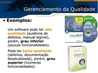 Gerenciamento da Qualidade

• Exemplos:

 Um software pode ter alta
 qualidade (ausência de
 defeitos, manual legível),
 porém, grau inferior
 (poucas funcionalidades).
 Pode ter baixa qualidade
 (defeitos, documentação
 desatualizada), porém, grau
 superior (inúmeras
 funcionalidades).
 