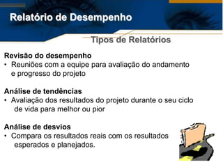Relatório de Desempenho

                          Tipos de Relatórios
Revisão do desempenho
• Reuniões com a equipe para avaliação do andamento
  e progresso do projeto

Análise de tendências
• Avaliação dos resultados do projeto durante o seu ciclo
   de vida para melhor ou pior

Análise de desvios
• Compara os resultados reais com os resultados
   esperados e planejados.
 