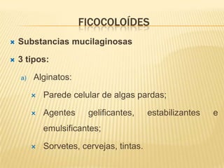 FICOCOLOÍDES
   Substancias mucilaginosas

   3 tipos:

    a)   Alginatos:

            Parede celular de algas pardas;

            Agentes     gelificantes,     estabilizantes   e
             emulsificantes;

            Sorvetes, cervejas, tintas.
 