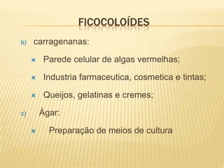 FICOCOLOÍDES
b)   carragenanas:

         Parede celular de algas vermelhas;

         Industria farmaceutica, cosmetica e tintas;

         Queijos, gelatinas e cremes;

c)       Ágar:

          Preparação de meios de cultura
 