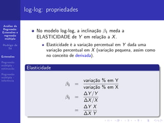 log-log: propriedades

 Análise de
Regressão:
Extensões e       No modelo log-log, a inclinação β1 meda a
 regressão
  múltipla
                  ELASTICIDADE de Y em relação a X .
 Rodrigo de            Elasticidade é a variação percentual em Y dada uma
    Sá
                       variação percentual em X (variação pequena, assim como
Extensões              no conceito de derivada).
Regressão

              Elasticidade
múltipla -
estimação

Regressão
múltipla -
inferência                               variação % em Y
                                β1 =
                                         variação % em X
                                         ∆Y /Y
                                β1 =
                                         ∆X /X
                                         ∆Y X
                                     =
                                         ∆X Y
 