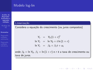 Modelo log-lin

 Análise de
Regressão:
Extensões e
 regressão
  múltipla
              Linearização
 Rodrigo de
    Sá        Considera a equação do crescimento (ou juros compostos)
Extensões



                                  Y    = Y0 (1 + r )t
Regressão
múltipla -                         t
estimação

Regressão
                               ln Yt   = ln Y0 + t ln (1 + r )
                               ln Y    = β0 + β1 t + ut
múltipla -
inferência                         t



              onde β0 = ln Y0 , β1 = ln (1 + r ) e r é a taxa de crescimento ou
              taxa de juros.
 