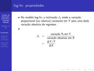log-lin: propriedades

 Análise de
Regressão:
Extensões e
                  No modelo log-lin, a inclinação β1 mede a variação
 regressão
  múltipla
                  proporcional (ou relativa) constante em Y para uma dada
 Rodrigo de
                  variação absoluta do regressor.
    Sá




                                          variação % em Y
Extensões

Regressão                     β1 =
múltipla -
estimação
                                       variação absoluta em X
Regressão
                                       ∆Y /Y
                                  =
múltipla -
inferência
                                        ∆X
 