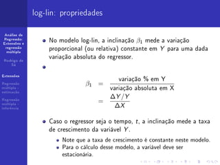 log-lin: propriedades

 Análise de
Regressão:
Extensões e
                  No modelo log-lin, a inclinação β1 mede a variação
 regressão
  múltipla
                  proporcional (ou relativa) constante em Y para uma dada
 Rodrigo de
                  variação absoluta do regressor.
    Sá




                                           variação % em Y
Extensões

Regressão                      β1 =
múltipla -
estimação
                                        variação absoluta em X
Regressão
                                        ∆Y /Y
                                   =
múltipla -
inferência
                                         ∆X

                  Caso o regressor seja o tempo, t , a inclinação mede a taxa
                  de crescimento da variável Y .
                      Note que a taxa de crescimento é constante neste modelo.
                      Para o cálculo desse modelo, a variável deve ser
                      estacionária.
 