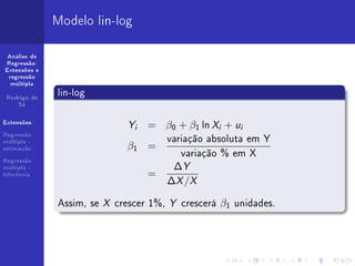 Modelo lin-log

 Análise de
Regressão:
Extensões e
 regressão
  múltipla


 Rodrigo de
              lin-log
    Sá


Extensões
                             Y   i   = β0 + β1 ln Xi + ui
Regressão
múltipla -                               variação absoluta em Y
                             β1 =
                                            variação % em X
estimação



                                          ∆Y
Regressão
múltipla -
inferência                           =
                                         ∆X /X

              Assim, se X crescer 1%, Y crescerá β1 unidades.
 