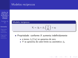Modelos recíprocos

 Análise de
Regressão:
Extensões e
 regressão
  múltipla


 Rodrigo de
    Sá        Modelo recíproco
                                                  1
Extensões
                                 Y = β0 + β1              + ui
Regressão
                                  i
                                                  X   i
múltipla -
estimação

Regressão
múltipla -
                  Propriedade: conforme X aumenta indenidamente
inferência
                      o termo β1 (1/X ) se aproxima de zero.
                                      i


                      Y se aproxima do valor-limite ou assintótico β0 .
 