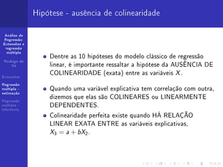 Hipótese - ausência de colinearidade

 Análise de
Regressão:
Extensões e
 regressão
  múltipla
                  Dentre as 10 hipóteses do modelo clássico de regressão
 Rodrigo de
    Sá            linear, é importante ressaltar a hipótese da AUSÊNCIA DE
Extensões
                  COLINEARIDADE (exata) entre as variáveis X .
Regressão
múltipla -        Quando uma variável explicativa tem correlação com outra,
estimação

Regressão
                  dizemos que elas são COLINEARES ou LINEARMENTE
múltipla -
inferência
                  DEPENDENTES.
                  Colinearidade perfeita existe quando HÁ RELAÇÃO
                  LINEAR EXATA ENTRE as variáveis explicativas,
                  X3 = a + bX2 .
 