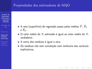 Propriedades dos estimadores de MQO

 Análise de
Regressão:
Extensões e
 regressão
  múltipla



                  A reta (superfície) de regressão passa pelas médias Y , X 1
 Rodrigo de
    Sá


Extensões
                  e X 2.
Regressão         O valor médio do Yi estimado é igual ao valor médio do Yi
múltipla -
estimação         verdadeiro.
Regressão
múltipla -
                  A soma dos resíduos é igual a zero.
inferência
                  Os resíduos não tem correlação com nenhuma das variáveis
                  explicativas.
 