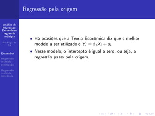 Regressão pela origem

 Análise de
Regressão:
Extensões e
 regressão

                  Há ocasiões que a Teoria Econômica diz que o melhor
  múltipla


 Rodrigo de
    Sá            modelo a ser utilizado é Yi = β1 Xi + ui .
Extensões
                  Nesse modelo, o intercepto é igual a zero, ou seja, a
Regressão
                  regressão passa pela origem.
múltipla -
estimação

Regressão
múltipla -
inferência
 
