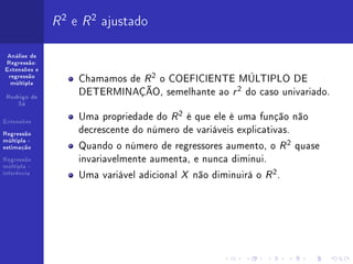 R 2 e R 2 ajustado
 Análise de
Regressão:
Extensões e
 regressão
  múltipla
                   Chamamos de R 2 o COEFICIENTE MÚLTIPLO DE
 Rodrigo de
                   DETERMINAÇÃO, semelhante ao r 2 do caso univariado.
    Sá


Extensões
                   Uma propriedade do R 2 é que ele é uma função não
Regressão
                   decrescente do número de variáveis explicativas.
                   Quando o número de regressores aumento, o R 2 quase
múltipla -
estimação

Regressão          invariavelmente aumenta, e nunca diminui.
múltipla -
inferência
                   Uma variável adicional X não diminuirá o R 2 .
 