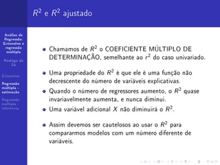R 2 e R 2 ajustado
 Análise de
Regressão:
Extensões e
 regressão
  múltipla
                   Chamamos de R 2 o COEFICIENTE MÚLTIPLO DE
 Rodrigo de
                   DETERMINAÇÃO, semelhante ao r 2 do caso univariado.
    Sá


Extensões
                   Uma propriedade do R 2 é que ele é uma função não
Regressão
                   decrescente do número de variáveis explicativas.
                   Quando o número de regressores aumento, o R 2 quase
múltipla -
estimação

Regressão          invariavelmente aumenta, e nunca diminui.
múltipla -
inferência
                   Uma variável adicional X não diminuirá o R 2 .

                   Assim devemos ser cautelosos ao usar o R 2 para
                   compararmos modelos com um número diferente de
                   variáveis.
 