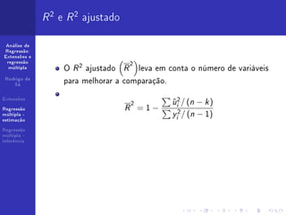 R 2 e R 2 ajustado
 Análise de
Regressão:
Extensões e
 regressão
                                   2
  múltipla         O R 2 ajustado R leva em conta o número de variáveis
 Rodrigo de
    Sá
                   para melhorar a comparação.
Extensões
                                    2         u 2 / (n − k )
                                              ˆ
                                   R =1−       i

                                              y 2 / (n − 1)
Regressão
múltipla -
                                               i
estimação

Regressão
múltipla -
inferência
 