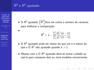 R 2 e R 2 ajustado
 Análise de
Regressão:
Extensões e
 regressão
                                    2
  múltipla         O R 2 ajustado R leva em conta o número de variáveis
 Rodrigo de
    Sá
                   para melhorar a comparação.
Extensões
                                     2          u 2 / (n − k )
                                                ˆ
                                   R =1−         i

                                                y 2 / (n − 1)
Regressão
múltipla -
                                                 i
estimação



                   O R 2 ajustado pode ser menor do que um e é menor do
Regressão
múltipla -

                   que o O R 2 não ajustado quando k  1.
inferência




                   Mesmo com o O R 2 ajustado deve-se tomar cuidado ao
                   usá-lo para comparar dois ou mais modelos concorrentes.
 
