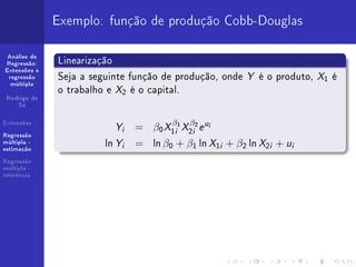 Exemplo: função de produção Cobb-Douglas

 Análise de
Regressão:    Linearização
              Seja a seguinte função de produção, onde Y é o produto, X1 é
Extensões e
 regressão


              o trabalho e X2 é o capital.
  múltipla


 Rodrigo de
    Sá


Extensões
                           Y   i   = β0 X1i1 X2i2 e u
                                         β    β     i


Regressão
múltipla -
estimação
                        ln Y   i   = ln β0 + β1 ln X1i + β2 ln X2i + ui
Regressão
múltipla -
inferência
 