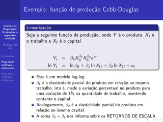 Exemplo: função de produção Cobb-Douglas

 Análise de
Regressão:    Linearização
              Seja a seguinte função de produção, onde Y é o produto, X1 é
Extensões e
 regressão


              o trabalho e X2 é o capital.
  múltipla


 Rodrigo de
    Sá


Extensões
                           Y   i   = β0 X1i1 X2i2 e u
                                         β    β     i


Regressão
múltipla -
estimação
                        ln Y   i   = ln β0 + β1 ln X1i + β2 ln X2i + ui
Regressão
múltipla -        Esse é um modelo log-log.
inferência
                  β1 é a elasticidade parcial do produto em relação ao insumo
                  trabalho, isto é, mede a variação percentual no produto para
                  uma variação de 1% na quantidade de trabalho, mantendo
                  contante o capital.
                  Analogamente, β2 é a elasticidade parcial do produto em
                  relação ao insumo capital.
                  A soma β1 + β2 nos informa sobre os RETORNOS DE ESCALA.
 