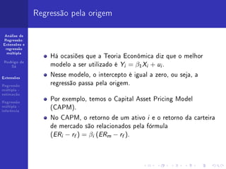 Regressão pela origem

 Análise de
Regressão:
Extensões e
 regressão

                  Há ocasiões que a Teoria Econômica diz que o melhor
  múltipla


 Rodrigo de
    Sá            modelo a ser utilizado é Yi = β1 Xi + ui .
Extensões
                  Nesse modelo, o intercepto é igual a zero, ou seja, a
Regressão
                  regressão passa pela origem.
múltipla -
estimação

Regressão
                  Por exemplo, temos o Capital Asset Pricing Model
múltipla -
inferência
                  (CAPM).
                  No CAPM, o retorno de um ativo i e o retorno da carteira
                  de mercado são relacionados pela fórmula
                  (ERi − rf ) = βi (ERm − rf ).
 