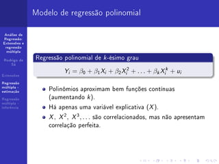 Modelo de regressão polinomial

 Análise de
Regressão:
Extensões e
 regressão
  múltipla


 Rodrigo de
              Regressão polinomial de k -ésimo grau
    Sá


Extensões
                        Y = β0 + β1 X + β2 X 2 + . . . + β X + u
                         i             i        i           k   i
                                                                 k
                                                                     i


Regressão
múltipla -
estimação
                  Polinômios aproximam bem funções contínuas
Regressão         (aumentando k ).
                  Há apenas uma variável explicativa (X ).
múltipla -
inferência


                  X , X 2 , X 3 , . . . são correlacionados, mas não apresentam
                  correlação perfeita.
 