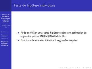 Teste de hipótese individuais

 Análise de
Regressão:
Extensões e
 regressão
  múltipla


 Rodrigo de
    Sá


Extensões
                  Pode-se testar uma certa hipótese sobre um estimador de
                  regressão parcial INDIVIDUALMENTE.
Regressão
múltipla -
estimação

Regressão
                  Funciona de maneira idêntica à regressão simples.
múltipla -
inferência
 