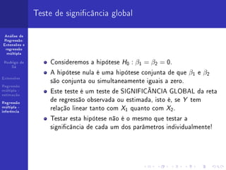 Teste de signicância global

 Análise de
Regressão:
Extensões e
 regressão
  múltipla


 Rodrigo de       Consideremos a hipótese H0 : β1 = β2 = 0.
    Sá

                  A hipótese nula é uma hipótese conjunta de que β1 e β2
Extensões
                  são conjunta ou simultaneamente iguais a zero.
Regressão
múltipla -
estimação
                  Este teste é um teste de SIGNIFICÂNCIA GLOBAL da reta
Regressão
                  de regressão observada ou estimada, isto é, se Y tem
múltipla -
inferência
                  relação linear tanto com X1 quanto com X2 .
                  Testar esta hipótese não é o mesmo que testar a
                  signicância de cada um dos parâmetros individualmente!
 