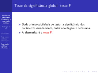 Teste de signicância global: teste F

 Análise de
Regressão:
Extensões e
 regressão
  múltipla
                  Dada a impossibilidade de testar a signicância dos
                  parâmetros isoladamente, outra abordagem é necessária.
 Rodrigo de
    Sá


Extensões
                  A alternativa é o teste F.
Regressão
múltipla -
estimação

Regressão
múltipla -
inferência
 
