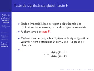 Teste de signicância global: teste F

 Análise de
Regressão:
Extensões e
 regressão
  múltipla
                  Dada a impossibilidade de testar a signicância dos
                  parâmetros isoladamente, outra abordagem é necessária.
 Rodrigo de
    Sá


Extensões
                  A alternativa é o teste F.
Regressão
múltipla -
estimação
                  Pode-se mostrar que, sob a hipótese nula β1 = β2 = 0, a
Regressão
                  variável F tem distribuição F com 2 e n − 3 graus de
múltipla -
inferência
                  liberdade.

                                          SQE / (k − 1)
                                     F=
                                          SQR / (n − k )
 