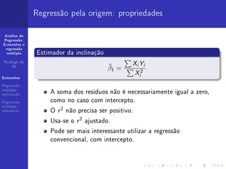 Regressão pela origem: propriedades

 Análise de
Regressão:
Extensões e
 regressão
  múltipla    Estimador da inclinação
 Rodrigo de
    Sá                                  ˆ      XY
                                               i       i
                                        β1 =
                                               X2  i
Extensões

Regressão
múltipla -
estimação
                  A soma dos resíduos não é necessariamente igual a zero,
Regressão         como no caso com intercepto.
                  O r 2 não precisa ser positivo.
múltipla -
inferência


                  Usa-se o r 2 ajustado.
                  Pode ser mais interessante utilizar a regressão
                  convencional, com intercepto.
 