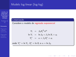 Modelo log-linear (log-log)

 Análise de
Regressão:
Extensões e
 regressão
  múltipla


 Rodrigo de
               Linearização
    Sá
               Considere o modelo de regressão exponencial
Extensões

Regressão
múltipla -
estimação                          Y = β0 X β e
                                        i       i
                                                    1   ui


Regressão
múltipla -
                                ln Y = ln β0 + β1 ln X + u
                                        i                     i   i
inferência
                                  Y ∗ = α + β1 X ∗ + u
                                    i                    i    i



               onde Yi∗ = ln Yi , Xi∗ = ln Xi e α = ln β0 .
 