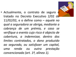 • Actualmente, o contrato de seguro é
  tratado no Decreto Executivo 2/02 de
  11/02/02, e o define como – aquele no
  qual a seguradora se obriga, mediante a
  cobrança de um prémio, e caso se
  verifique o evento cujo risco é objecto de
  cobertura, a indemnizar, dentro dos
  limites contratados, o dano produzido
  ao segurado, ou satisfazer um capital,
  uma renda ou outra prestação
  convencionada (art. 1º, alínea 1).
 