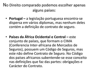 No Direito comparado podemos escolher apenas
                 alguns países:
 • Portugal – a legislação portuguesa encontra-se
   dispersa em vários diplomas, mas nenhum deles
   contém a definição de contrato de seguro.

 • Países da África Ocidental e Central – este
   conjunto de países, que formam o CIMA
   (Conferencia Inter-africana de Mercados de
   Seguros), possuem um Código de Seguros, mas
   este não define Contrato de Seguro. No Código
   dos países africanos subentende-se esse conceito
   nas definições que faz das partes: obrigações e
   Carácter do Contrato.
 