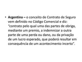 • Argentina – o conceito de Contrato de Seguro
  vem definido no Código Comercial e diz:
  “contrato pelo qual uma das partes de obriga,
  mediante um premio, a indemnizar a outra
  parte de uma perda ou dano, ou da privação
  de um lucro esperado, que poderá resultar em
  consequência de um acontecimento incerto”.
 