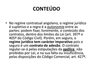 CONTEÚDO

• No regime contratual angolano, o regime jurídico
  é supletivo e a regra é a autonomia entre as
  partes: podem fixar, livremente, o conteúdo dos
  contratos, dentro dos limites da Lei (art. 397º e
  405º do Código Civil). Porém, em seguro, o
  regime jurídico tem carácter imperativo pois o
  seguro é um contrato de adesão. O contrato
  regular-se-á pelas estipulações da apólice, não
  proibidas por Lei, e na sua falta ou insuficiência,
  pelas disposições do Código Comercial, art. 427º.
 
