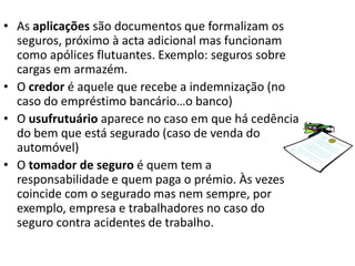 • As aplicações são documentos que formalizam os
  seguros, próximo à acta adicional mas funcionam
  como apólices flutuantes. Exemplo: seguros sobre
  cargas em armazém.
• O credor é aquele que recebe a indemnização (no
  caso do empréstimo bancário…o banco)
• O usufrutuário aparece no caso em que há cedência
  do bem que está segurado (caso de venda do
  automóvel)
• O tomador de seguro é quem tem a
  responsabilidade e quem paga o prémio. Às vezes
  coincide com o segurado mas nem sempre, por
  exemplo, empresa e trabalhadores no caso do
  seguro contra acidentes de trabalho.
 