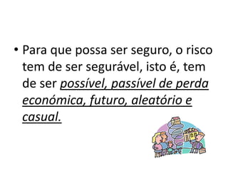 • Para que possa ser seguro, o risco
  tem de ser segurável, isto é, tem
  de ser possível, passível de perda
  económica, futuro, aleatório e
  casual.
 
