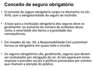 Conceito de seguro obrigatório
• O conceito de seguro obrigatório surgiu na Alemanha no séc.
  XVIII, com a obrigatoriedade do seguro de incêndio.

• A base para a instituição obrigatória dos seguros deve-se
  geralmente: ao aumento do número de acidentes desse
  ramo; à severidade dos danos e à gravidade das
  consequências.

• Em meados do séc. XX, a Responsabilidade Civil automóvel
  tornou-se obrigatória em quase todo o mundo.

• Os seguros obrigatórios são, geralmente, seguros que devem
  ser contratados por obrigação da Lei. As leis aparecem como
  resposta a pressões sociais e politicas provocadas por eventos
  que chamam a atenção do público.
 