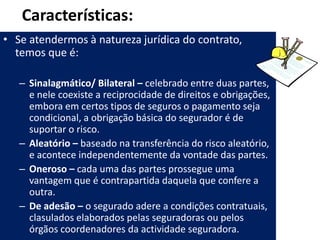 Características:
• Se atendermos à natureza jurídica do contrato,
  temos que é:

   – Sinalagmático/ Bilateral – celebrado entre duas partes,
     e nele coexiste a reciprocidade de direitos e obrigações,
     embora em certos tipos de seguros o pagamento seja
     condicional, a obrigação básica do segurador é de
     suportar o risco.
   – Aleatório – baseado na transferência do risco aleatório,
     e acontece independentemente da vontade das partes.
   – Oneroso – cada uma das partes prossegue uma
     vantagem que é contrapartida daquela que confere a
     outra.
   – De adesão – o segurado adere a condições contratuais,
     clasulados elaborados pelas seguradoras ou pelos
     órgãos coordenadores da actividade seguradora.
 